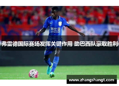 弗雷德国际赛场发挥关键作用 助巴西队豪取胜利